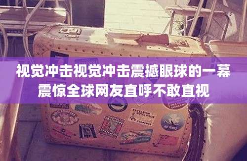 视觉冲击视觉冲击震撼眼球的一幕震惊全球网友直呼不敢直视