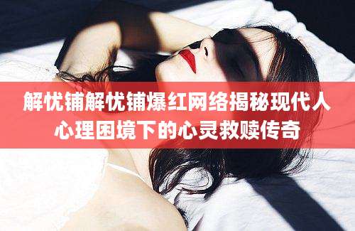 解忧铺解忧铺爆红网络揭秘现代人心理困境下的心灵救赎传奇