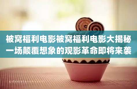 被窝福利电影被窝福利电影大揭秘一场颠覆想象的观影革命即将来袭