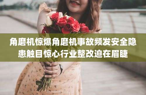 角磨机惊爆角磨机事故频发安全隐患触目惊心行业整改迫在眉睫