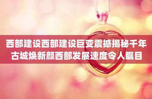 西部建设西部建设巨变震撼揭秘千年古城焕新颜西部发展速度令人瞩目