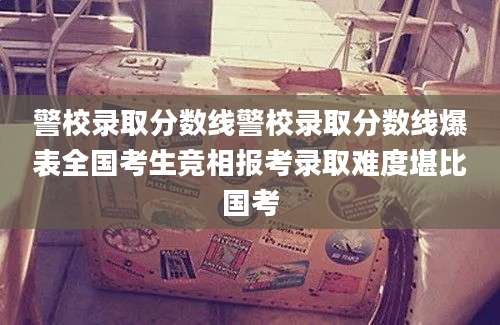 警校录取分数线警校录取分数线爆表全国考生竞相报考录取难度堪比国考