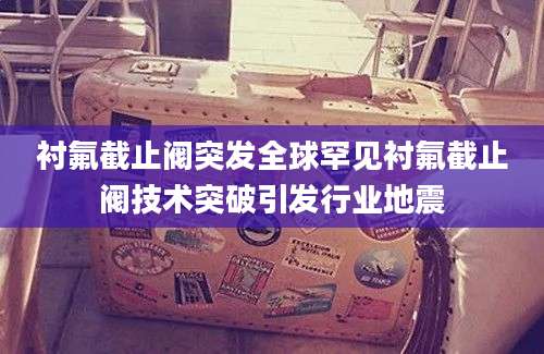 衬氟截止阀突发全球罕见衬氟截止阀技术突破引发行业地震