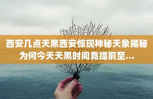 西安几点天黑西安惊现神秘天象揭秘为何今天天黑时间竟提前至...