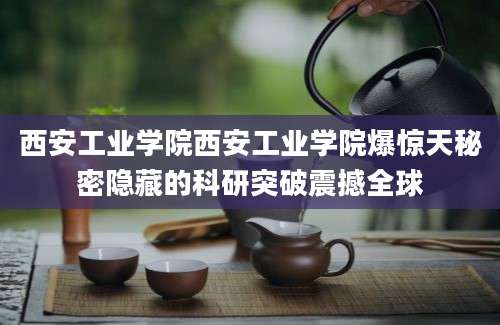 西安工业学院西安工业学院爆惊天秘密隐藏的科研突破震撼全球