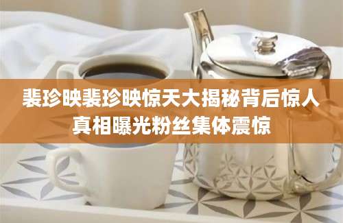 裴珍映裴珍映惊天大揭秘背后惊人真相曝光粉丝集体震惊