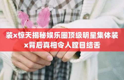 装x惊天揭秘娱乐圈顶级明星集体装x背后真相令人瞠目结舌