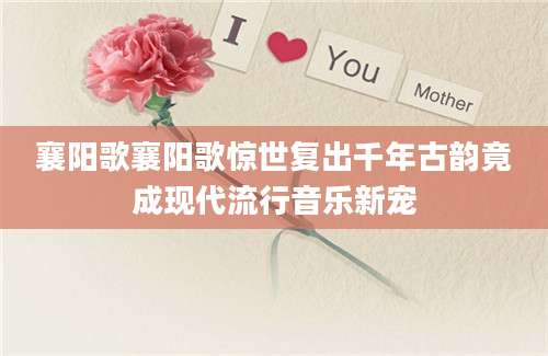 襄阳歌襄阳歌惊世复出千年古韵竟成现代流行音乐新宠