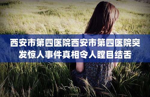 西安市第四医院西安市第四医院突发惊人事件真相令人瞠目结舌