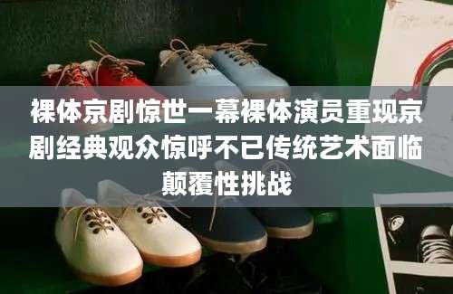 裸体京剧惊世一幕裸体演员重现京剧经典观众惊呼不已传统艺术面临颠覆性挑战