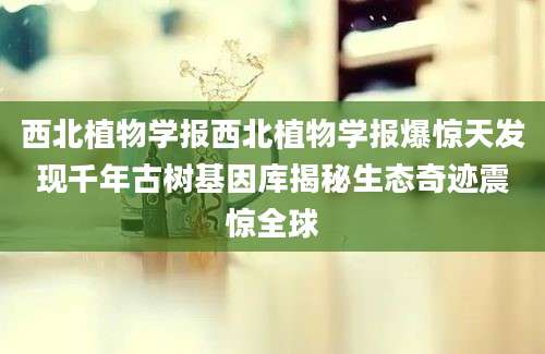 西北植物学报西北植物学报爆惊天发现千年古树基因库揭秘生态奇迹震惊全球