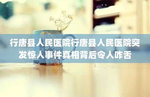 行唐县人民医院行唐县人民医院突发惊人事件真相背后令人咋舌