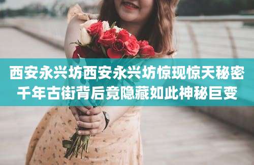 西安永兴坊西安永兴坊惊现惊天秘密千年古街背后竟隐藏如此神秘巨变