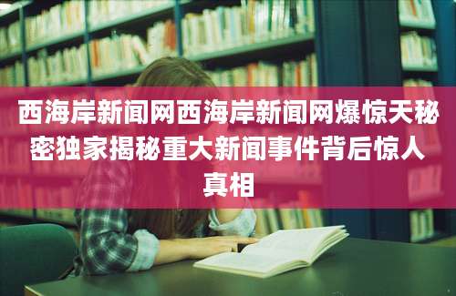 西海岸新闻网西海岸新闻网爆惊天秘密独家揭秘重大新闻事件背后惊人真相