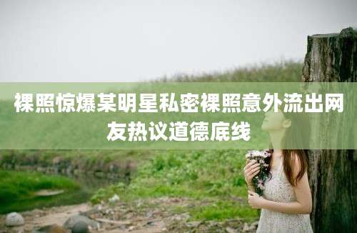 裸照惊爆某明星私密裸照意外流出网友热议道德底线
