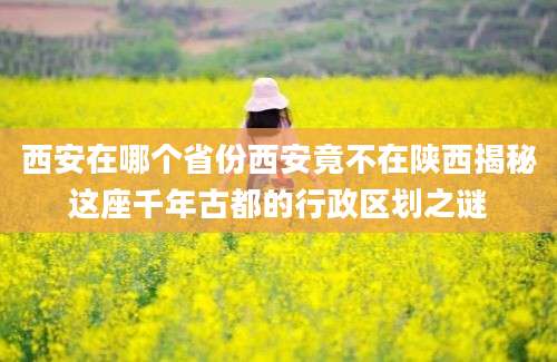 西安在哪个省份西安竟不在陕西揭秘这座千年古都的行政区划之谜
