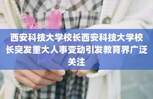 西安科技大学校长西安科技大学校长突发重大人事变动引发教育界广泛关注