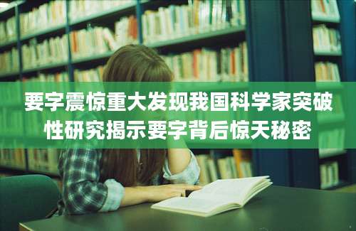 要字震惊重大发现我国科学家突破性研究揭示要字背后惊天秘密