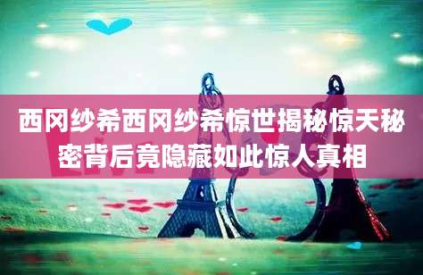 西冈纱希西冈纱希惊世揭秘惊天秘密背后竟隐藏如此惊人真相