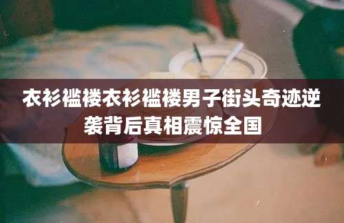 衣衫褴褛衣衫褴褛男子街头奇迹逆袭背后真相震惊全国