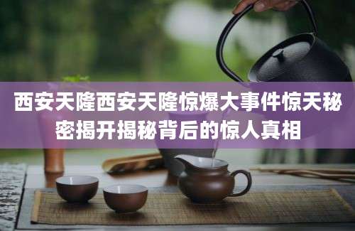 西安天隆西安天隆惊爆大事件惊天秘密揭开揭秘背后的惊人真相
