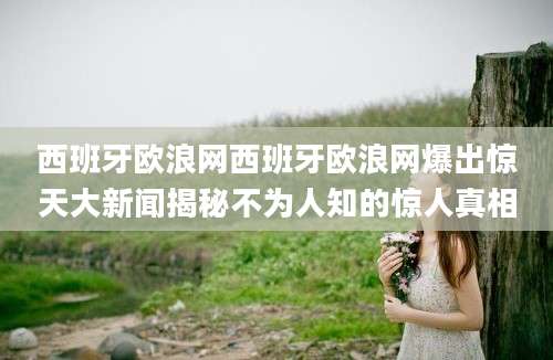 西班牙欧浪网西班牙欧浪网爆出惊天大新闻揭秘不为人知的惊人真相