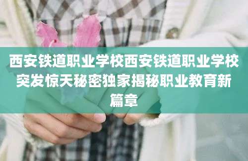 西安铁道职业学校西安铁道职业学校突发惊天秘密独家揭秘职业教育新篇章