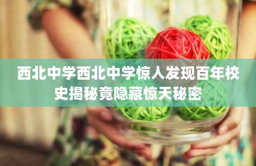 西北中学西北中学惊人发现百年校史揭秘竟隐藏惊天秘密