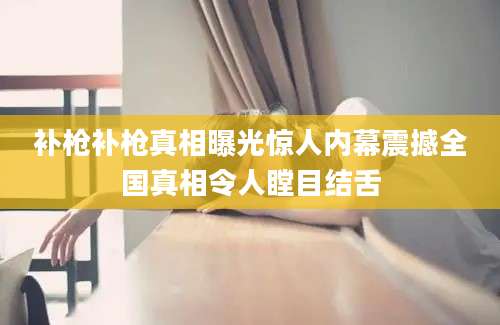 补枪补枪真相曝光惊人内幕震撼全国真相令人瞠目结舌