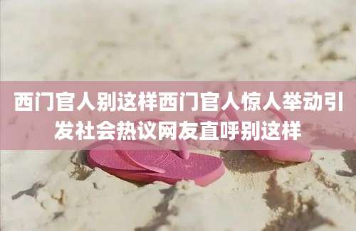 西门官人别这样西门官人惊人举动引发社会热议网友直呼别这样