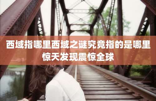 西域指哪里西域之谜究竟指的是哪里惊天发现震惊全球