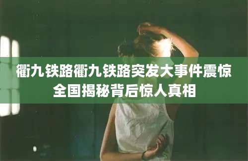 衢九铁路衢九铁路突发大事件震惊全国揭秘背后惊人真相