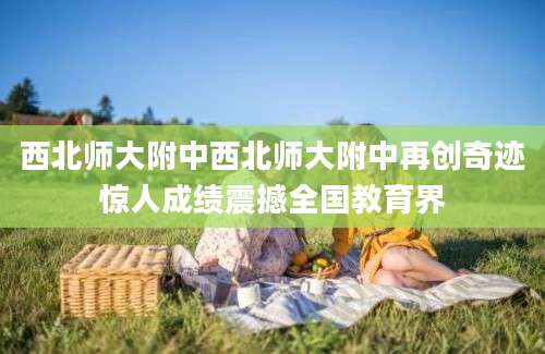 西北师大附中西北师大附中再创奇迹惊人成绩震撼全国教育界