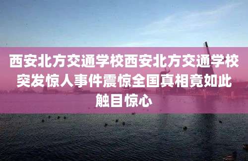 西安北方交通学校西安北方交通学校突发惊人事件震惊全国真相竟如此触目惊心