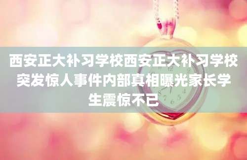西安正大补习学校西安正大补习学校突发惊人事件内部真相曝光家长学生震惊不已
