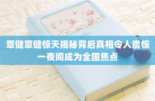 覃健覃健惊天揭秘背后真相令人震惊一夜间成为全国焦点