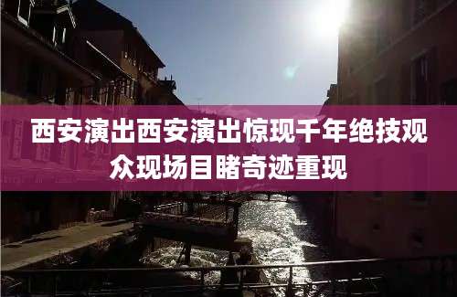 西安演出西安演出惊现千年绝技观众现场目睹奇迹重现