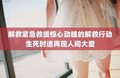 解救紧急救援惊心动魄的解救行动生死时速再现人间大爱