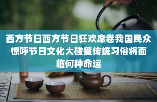 西方节日西方节日狂欢席卷我国民众惊呼节日文化大碰撞传统习俗将面临何种命运