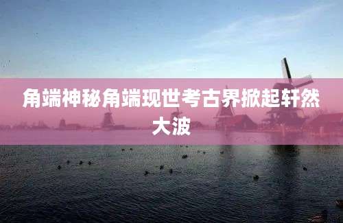 角端神秘角端现世考古界掀起轩然大波