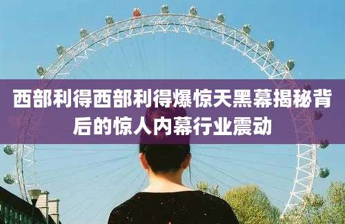 西部利得西部利得爆惊天黑幕揭秘背后的惊人内幕行业震动