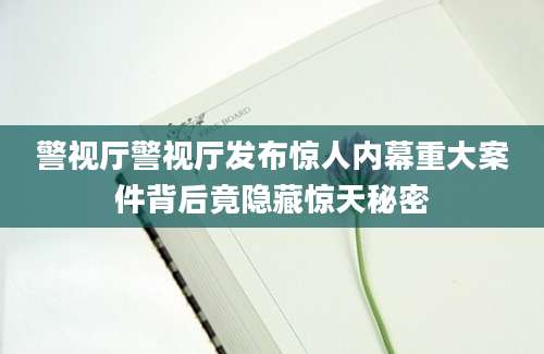 警视厅警视厅发布惊人内幕重大案件背后竟隐藏惊天秘密