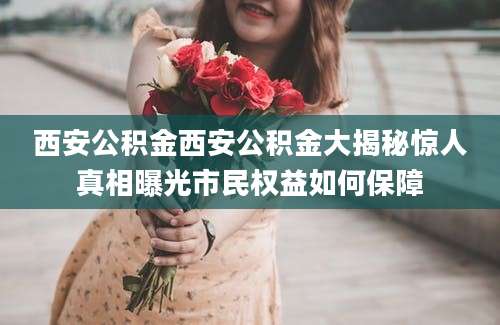 西安公积金西安公积金大揭秘惊人真相曝光市民权益如何保障