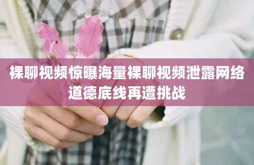 裸聊视频惊曝海量裸聊视频泄露网络道德底线再遭挑战