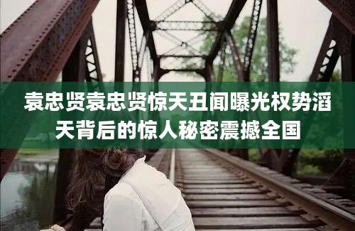 袁忠贤袁忠贤惊天丑闻曝光权势滔天背后的惊人秘密震撼全国