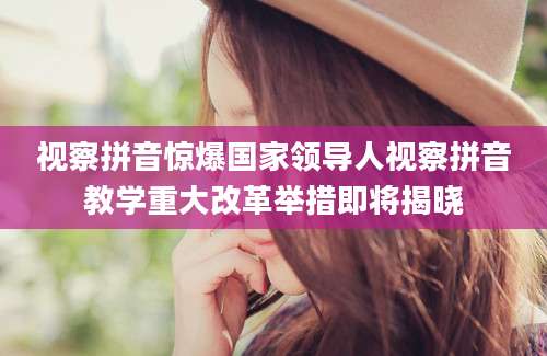 视察拼音惊爆国家领导人视察拼音教学重大改革举措即将揭晓