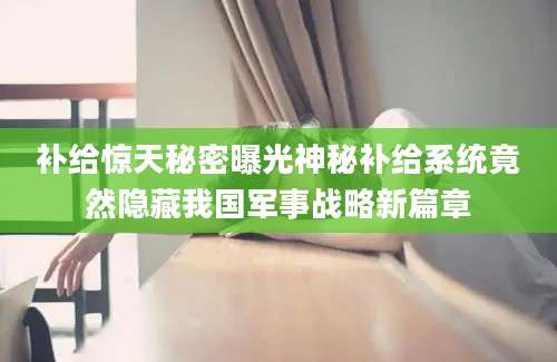 补给惊天秘密曝光神秘补给系统竟然隐藏我国军事战略新篇章