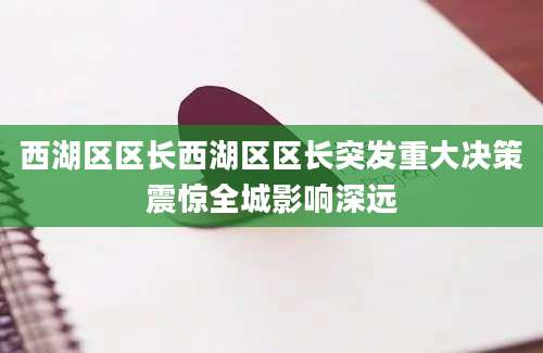 西湖区区长西湖区区长突发重大决策震惊全城影响深远