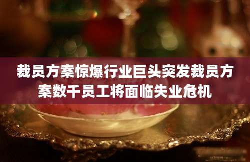 裁员方案惊爆行业巨头突发裁员方案数千员工将面临失业危机