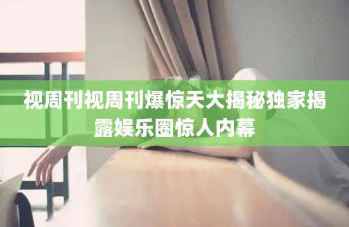 视周刊视周刊爆惊天大揭秘独家揭露娱乐圈惊人内幕